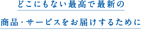 どこにもない最高で最新の商品・サービスをお届けするために