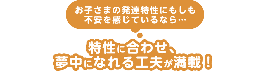お子さまの発達特性にもしも不安を感じているなら…特性に合わせ、夢中になれる工夫が満載!