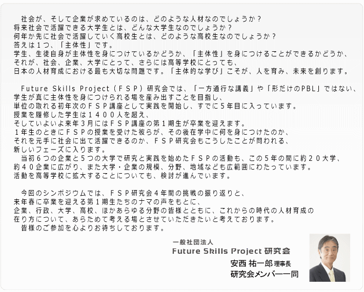 今回のシンポジウムでは、ＦＳＰ研究会４年間の挑戦の振り返りと、来年春に卒業を迎える第１期生たちのナマの声をもとに、企業、行政、大学、高校、ほかあらゆる分野の皆様とともに、これからの時代の人材育成の在り方について、あらためて考える場とさせていただきたいと考えております。