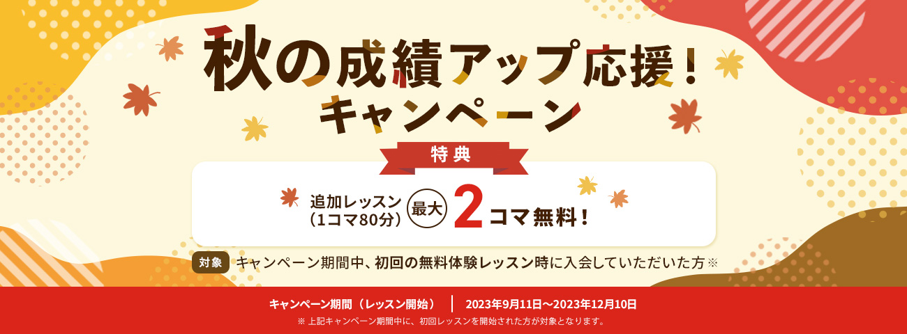 秋の成績アップ応援!キャンペーン 特典:追加レッスン(1コマ80分) 最大2コマ無料! 対象:キャンペーン期間中、初回の無料体験レッスン時に入会していただいた方※ キャンペーン期間(レッスン開始):2023年9月11日~2023年12月10日 ※上記キャンペーン期間中に、初回レッスンを開始された方が対象となります。