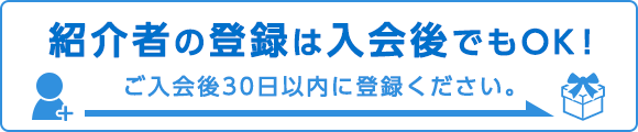 紹介者の登録は入会後でもOK！ご入会後30日以内に登録してください。
