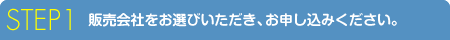 STEP 1 販売会社をお選びいただき、お申し込みください。