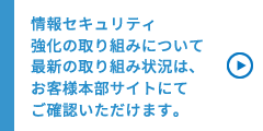 情報セキュリティ　強化の取り組みについて　最新の取り組み状況は、お客様本部サイトにてご確認いただけます。