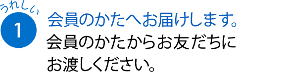 会員のかたへお届けします。会員のかたからお友だちにお渡しください。