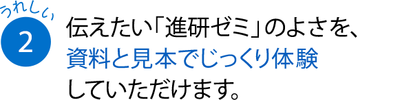 伝えたい「進研ゼミ」のよさを、資料と見本でじっくり体験していただけます。