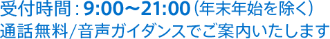 受付時間：9:00～21:00（年末年始を除く）通話無料/音声ガイダンスでご案内いたします